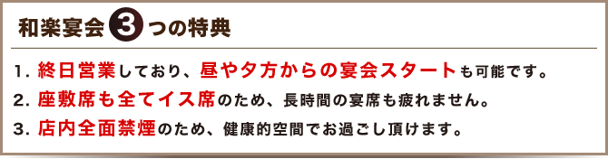 終日営業しており、昼や夕方からの宴会スタートも可能です。座敷席も全てイス席のため、長時間の宴席も疲れません。店内全面禁煙のため、健康的空間でお過ごし頂けます。