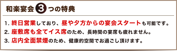 終日営業しており、昼や夕方からの宴会スタートも可能です。座敷席も全てイス席のため、長時間の宴席も疲れません。
店内全面禁煙のため、健康的空間でお過ごし頂けます。