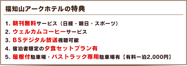 福知山アークホテルの特典　
  1. 朝刊無料サービス（日経・朝日・スポーツ）
  2. ウェルカムコーヒーサービス
  3. ＢＳデジタル放送視聴可能
  4. 宿泊者限定の夕食セットプラン有
  5. 屋根付駐車場・バストラック専用駐車場有【有料一泊2,000円】