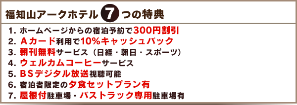 7つの特典　
    1. インターネットからの宿泊予約で300円割引
    2. 高速インターネット（有線LAN）接続
    3. 朝刊無料サービス
    4. 140cmベッド（一部ポケットコイル使用）及びデュベ羽毛布団
    5. 地デジ対応及びVODシステムの導入
    6. 1Fレストラン「食房 和楽」ドリンク1杯無料券サービス
    7. 豊富な食事プラン（朝食プラン4種類・夕食プラン20種類前後）
