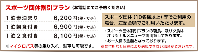 スポーツ団体割引プラン(10名以上、お電話にてご予約ください)
1泊素泊まり 6,200円、1泊朝食付き 6,900円、1泊2食付き 8,100円
※スポーツ団体割引プランの朝食、及び夕食はオリジナルメニューで御用意しております。※お一人様の金額となっております。
