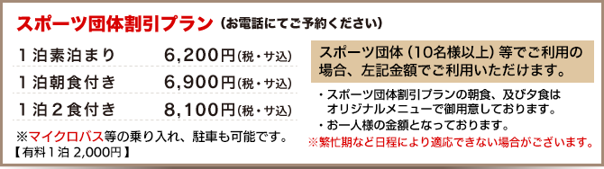 スポーツ団体割引プラン(10名以上、お電話にてご予約ください)
1泊素泊まり 6,200円、1泊朝食付き 6,900円、1泊2食付き 8,100円
※スポーツ団体割引プランの朝食、及び夕食はオリジナルメニューで御用意しております。※お一人様の金額となっております。