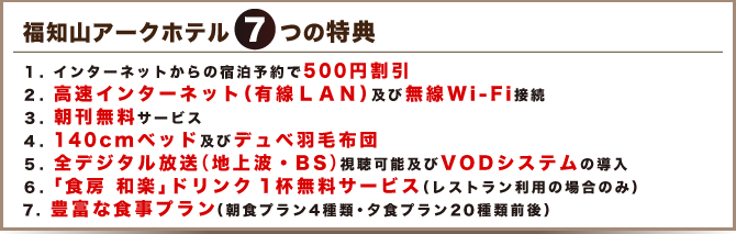 7つの特典
1. インターネットからの宿泊予約で500円割引
2. 高速インターネット(有線LAN)及び無線Wi-Fi接続
3. 朝刊無料サービス
4. 140cmベッド(一部ポケットコイル使用)及びデュベ羽毛布団
5. 地デジ対応及びVODシステムの導入
6. 1Fレストラン「食房 和楽」ドリンク1杯無料券サービス
7. 豊富な食事プラン(朝食プラン4種類・夕食プラン20種類前後)