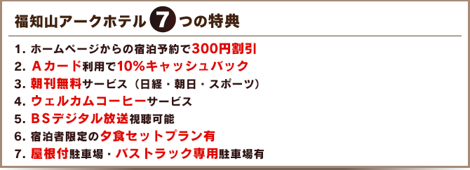 7つの特典　
1. ホームページからの宿泊予約で300円割引
2. Ａカード利用で10％キャッシュバック
3. 朝刊無料サービス（日経・朝日・スポーツ）
4. ウェルカムコーヒーサービス
5. ＢＳデジタル放送視聴可能
6. 宿泊者限定の夕食セットプラン有
7. 屋根付駐車場・バストラック専用駐車場有